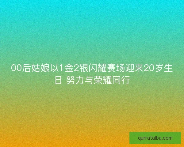00后姑娘以1金2银闪耀赛场迎来20岁生日 努力与荣耀同行