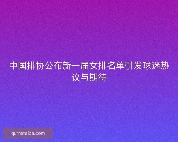中国排协公布新一届女排名单引发球迷热议与期待