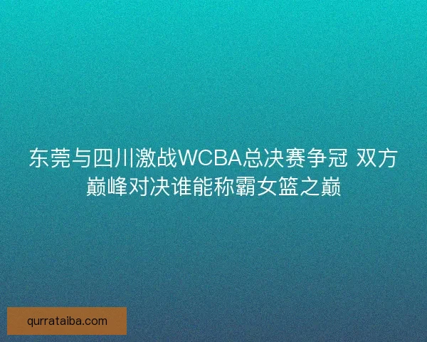 东莞与四川激战WCBA总决赛争冠 双方巅峰对决谁能称霸女篮之巅