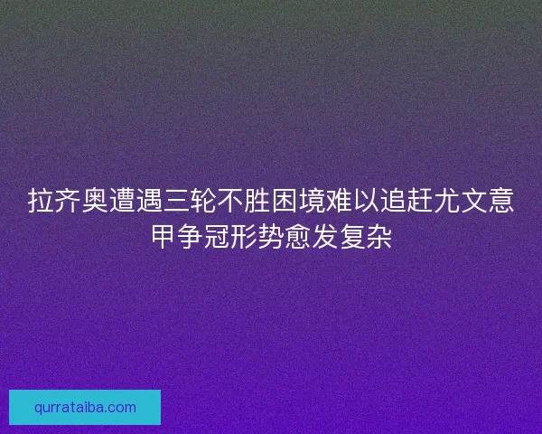 拉齐奥遭遇三轮不胜困境难以追赶尤文意甲争冠形势愈发复杂