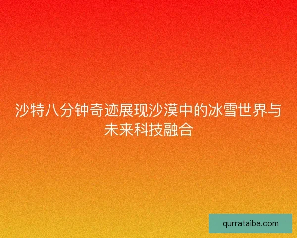 沙特八分钟奇迹展现沙漠中的冰雪世界与未来科技融合