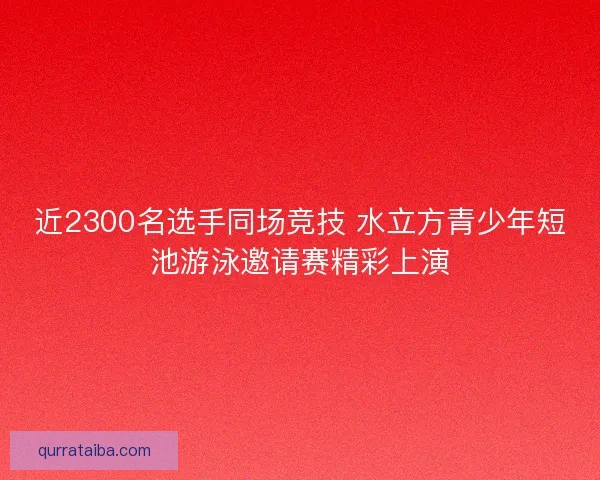 近2300名选手同场竞技 水立方青少年短池游泳邀请赛精彩上演